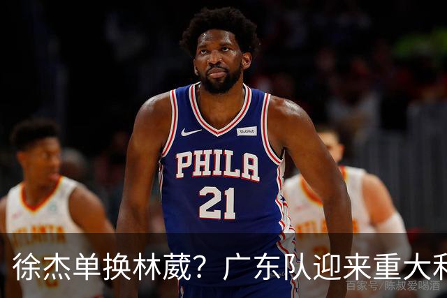 徐杰单换林葳？广东队迎来重大利好，保底能进总决赛了！