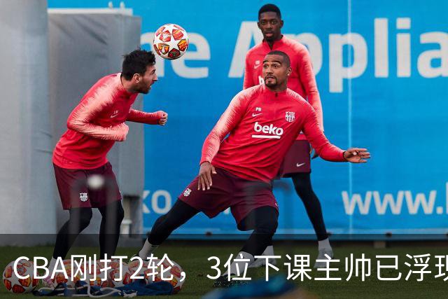 CBA刚打2轮，3位下课主帅已浮现，1本土教练在列