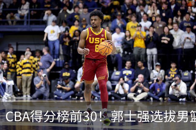 CBA得分榜前30！郭士强选拔男篮国手仅2人！这3人或该带上打世预赛